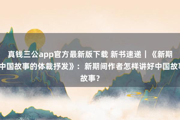真钱三公app官方最新版下载 新书速递|《新期间中国故事的体裁抒发》:新期间作者怎样讲好中国故事?