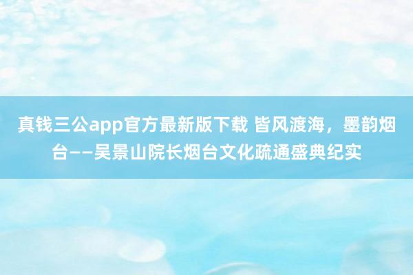 真钱三公app官方最新版下载 皆风渡海,墨韵烟台——吴景山院长烟台文化疏通盛典纪实
