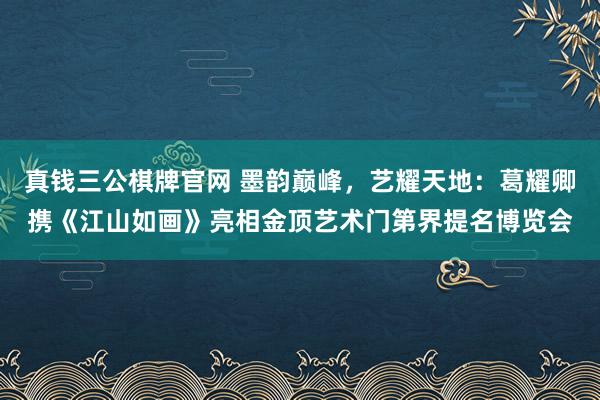 真钱三公棋牌官网 墨韵巅峰，艺耀天地：葛耀卿携《江山如画》亮相金顶艺术门第界提名博览会