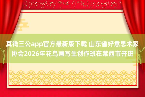 真钱三公app官方最新版下载 山东省好意思术家协会2026年花鸟画写生创作班在莱西市开班