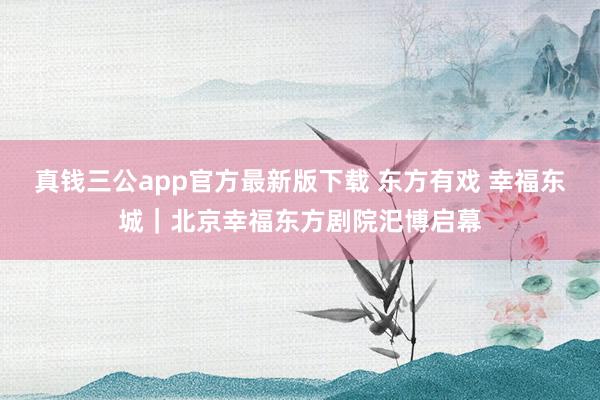真钱三公app官方最新版下载 东方有戏 幸福东城｜北京幸福东方剧院汜博启幕
