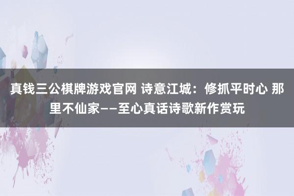 真钱三公棋牌游戏官网 诗意江城：修抓平时心 那里不仙家——至心真话诗歌新作赏玩