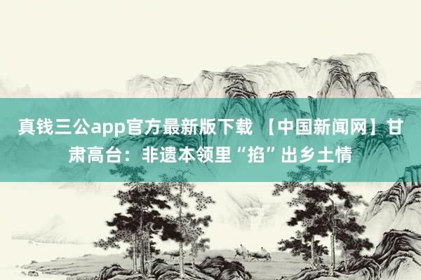 真钱三公app官方最新版下载 【中国新闻网】甘肃高台：非遗本领里“掐”出乡土情