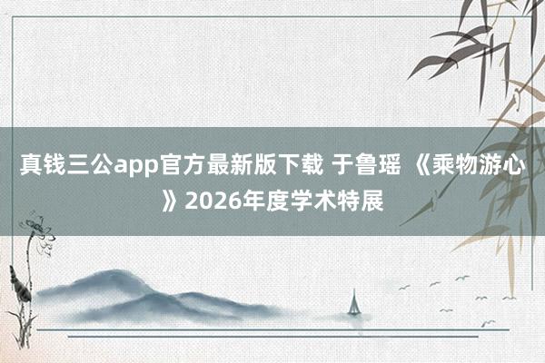 真钱三公app官方最新版下载 于鲁瑶 《乘物游心》2026年度学术特展
