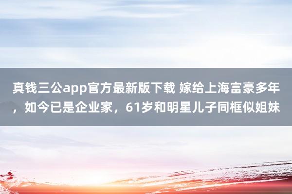 真钱三公app官方最新版下载 嫁给上海富豪多年，如今已是企业家，61岁和明星儿子同框似姐妹