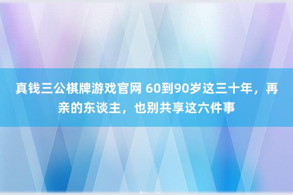 真钱三公棋牌游戏官网 60到90岁这三十年,再亲的东谈主,也别共享这六件事
