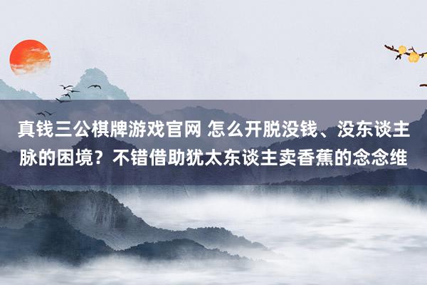 真钱三公棋牌游戏官网 怎么开脱没钱、没东谈主脉的困境？不错借助犹太东谈主卖香蕉的念念维