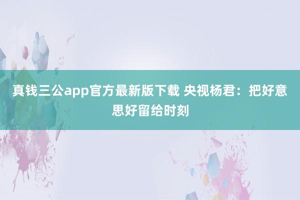 真钱三公app官方最新版下载 央视杨君:把好意思好留给时刻
