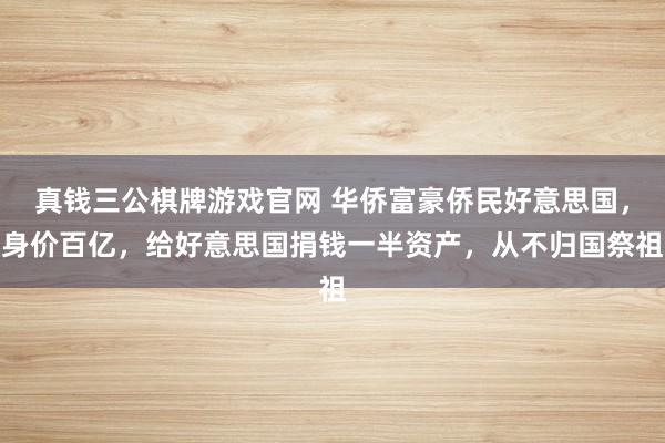 真钱三公棋牌游戏官网 华侨富豪侨民好意思国，身价百亿，给好意思国捐钱一半资产，从不归国祭祖