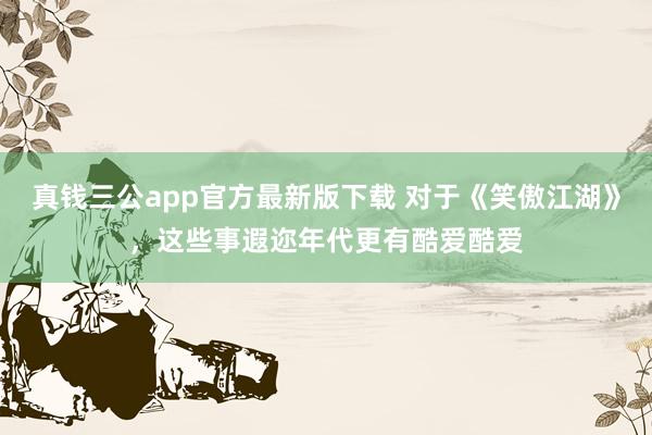 真钱三公app官方最新版下载 对于《笑傲江湖》，这些事遐迩年代更有酷爱酷爱