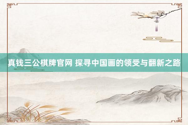 真钱三公棋牌官网 探寻中国画的领受与翻新之路