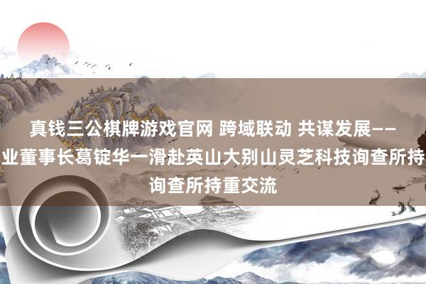真钱三公棋牌游戏官网 跨域联动 共谋发展——浊醒酒业董事长葛锭华一滑赴英山大别山灵芝科技询查所持重交流