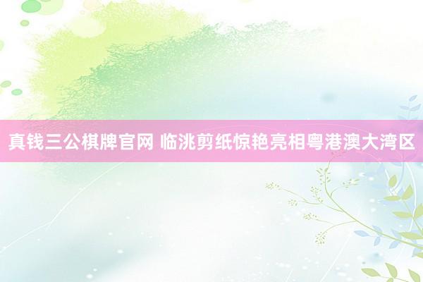 真钱三公棋牌官网 临洮剪纸惊艳亮相粤港澳大湾区