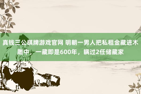 真钱三公棋牌游戏官网 明朝一男人把私租金藏进木雕中，一藏即是600年，瞒过2任储藏家