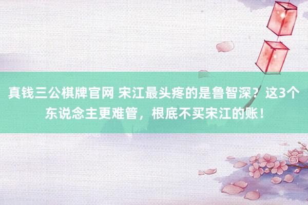 真钱三公棋牌官网 宋江最头疼的是鲁智深？这3个东说念主更难管，根底不买宋江的账！