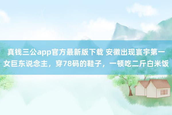 真钱三公app官方最新版下载 安徽出现寰宇第一女巨东说念主，穿78码的鞋子，一顿吃二斤白米饭