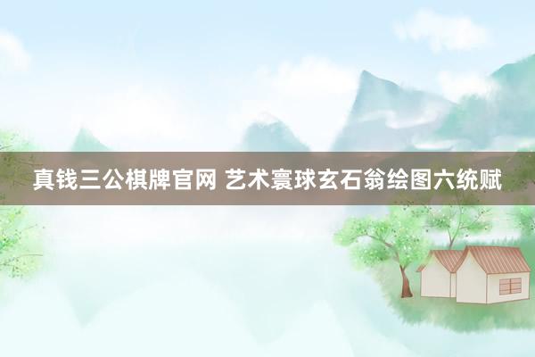 真钱三公棋牌官网 艺术寰球玄石翁绘图六统赋