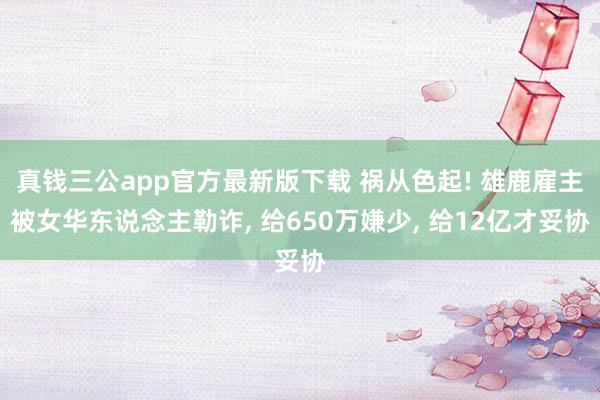 真钱三公app官方最新版下载 祸从色起! 雄鹿雇主被女华东说念主勒诈， 给650万嫌少， 给12亿才妥协