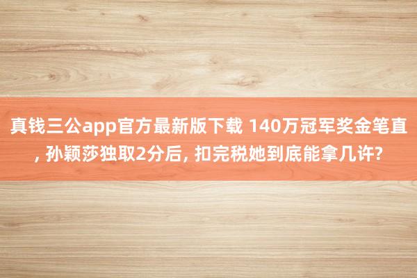 真钱三公app官方最新版下载 140万冠军奖金笔直， 孙颖莎独取2分后， 扣完税她到底能拿几许?