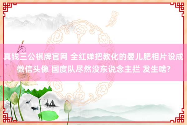 真钱三公棋牌官网 全红婵把教化的婴儿肥相片设成微信头像 国度队尽然没东说念主拦 发生啥?