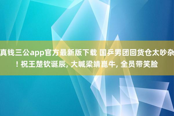 真钱三公app官方最新版下载 国乒男团回货仓太吵杂! 祝王楚钦诞辰， 大喊梁靖崑牛， 全员带笑脸