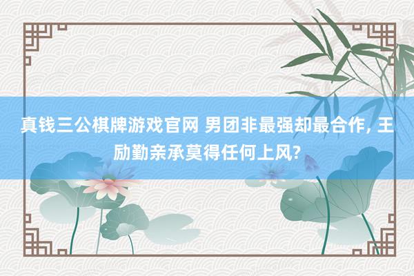 真钱三公棋牌游戏官网 男团非最强却最合作, 王励勤亲承莫得任何上风?