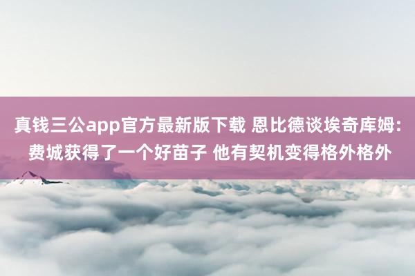 真钱三公app官方最新版下载 恩比德谈埃奇库姆: 费城获得了一个好苗子 他有契机变得格外格外