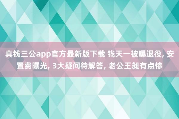 真钱三公app官方最新版下载 钱天一被曝退役， 安置费曝光， 3大疑问待解答， 老公王昶有点惨