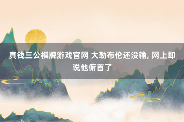 真钱三公棋牌游戏官网 大勒布伦还没输, 网上却说他俯首了