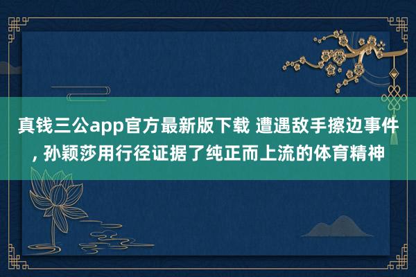 真钱三公app官方最新版下载 遭遇敌手擦边事件， 孙颖莎用行径证据了纯正而上流的体育精神