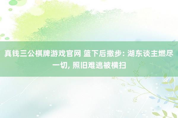 真钱三公棋牌游戏官网 篮下后撤步: 湖东谈主燃尽一切, 照旧难逃被横扫