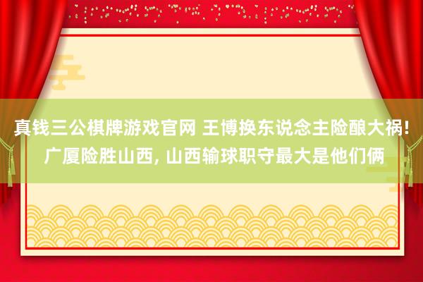 真钱三公棋牌游戏官网 王博换东说念主险酿大祸! 广厦险胜山西， 山西输球职守最大是他们俩
