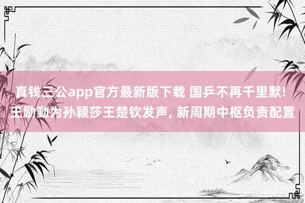 真钱三公app官方最新版下载 国乒不再千里默! 王励勤为孙颖莎王楚钦发声， 新周期中枢负责配置