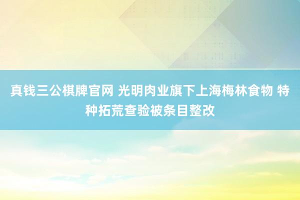 真钱三公棋牌官网 光明肉业旗下上海梅林食物 特种拓荒查验被条目整改