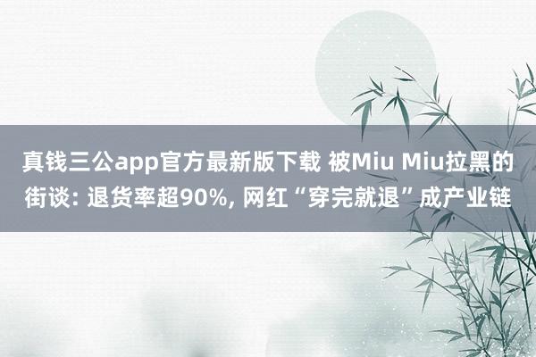 真钱三公app官方最新版下载 被Miu Miu拉黑的街谈: 退货率超90%， 网红“穿完就退”成产业链