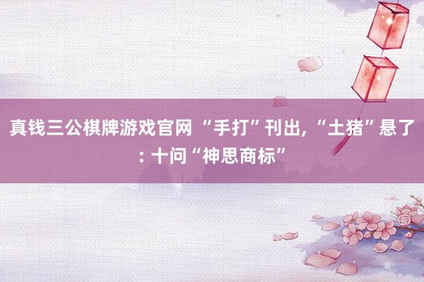 真钱三公棋牌游戏官网 “手打”刊出, “土猪”悬了: 十问“神思商标”