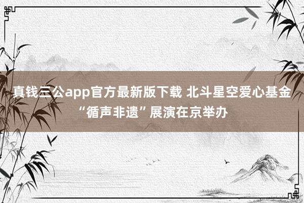 真钱三公app官方最新版下载 北斗星空爱心基金“循声非遗”展演在京举办