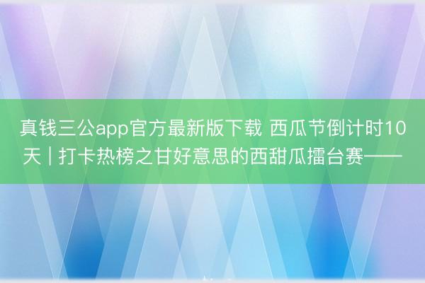 真钱三公app官方最新版下载 西瓜节倒计时10天 | 打卡热榜之甘好意思的西甜瓜擂台赛——