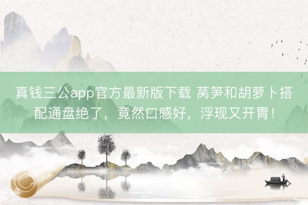 真钱三公app官方最新版下载 莴笋和胡萝卜搭配通盘绝了,竟然口感好,浮现又开胃!