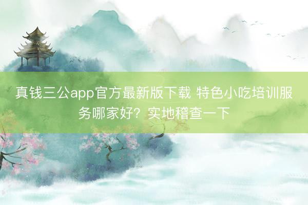 真钱三公app官方最新版下载 特色小吃培训服务哪家好?实地稽查一下