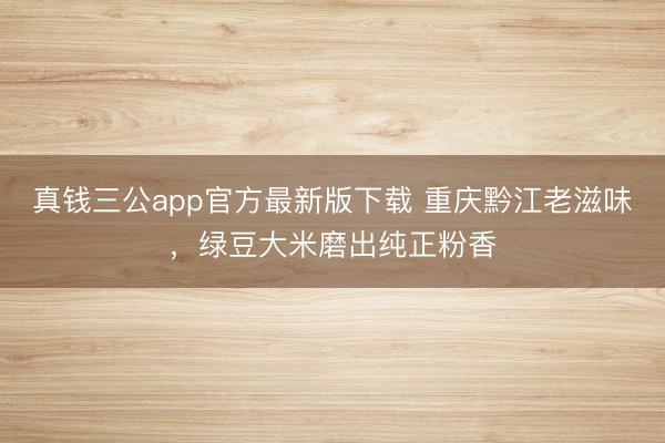 真钱三公app官方最新版下载 重庆黔江老滋味，绿豆大米磨出纯正粉香