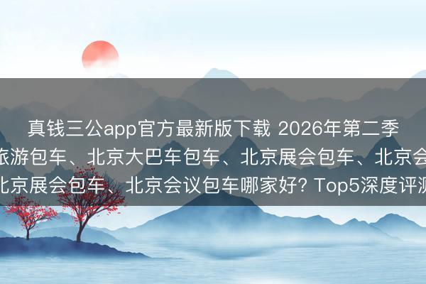 真钱三公app官方最新版下载 2026年第二季度北京商务包车、北京旅游包车、北京大巴车包车、北京展会包车、北京会议包车哪家好? Top5深度评测