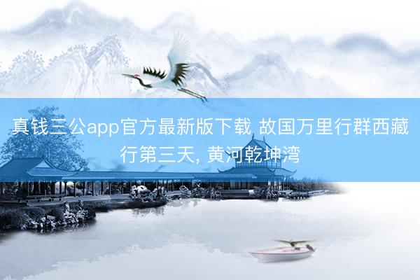 真钱三公app官方最新版下载 故国万里行群西藏行第三天, 黄河乾坤湾