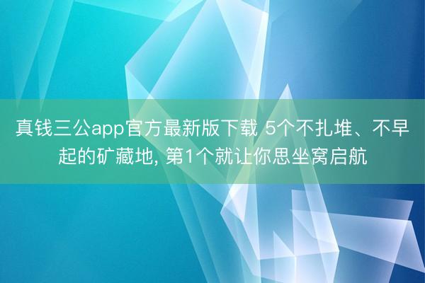 真钱三公app官方最新版下载 5个不扎堆、不早起的矿藏地, 第1个就让你思坐窝启航