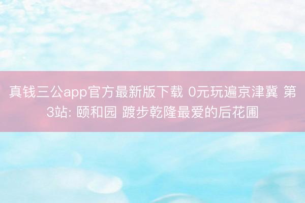 真钱三公app官方最新版下载 0元玩遍京津冀 第3站: 颐和园 踱步乾隆最爱的后花圃
