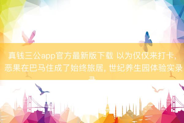 真钱三公app官方最新版下载 以为仅仅来打卡, 恶果在巴马住成了始终旅居, 世纪养生园体验实录