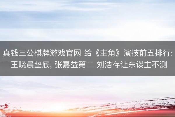 真钱三公棋牌游戏官网 给《主角》演技前五排行: 王晓晨垫底, 张嘉益第二 刘浩存让东谈主不测