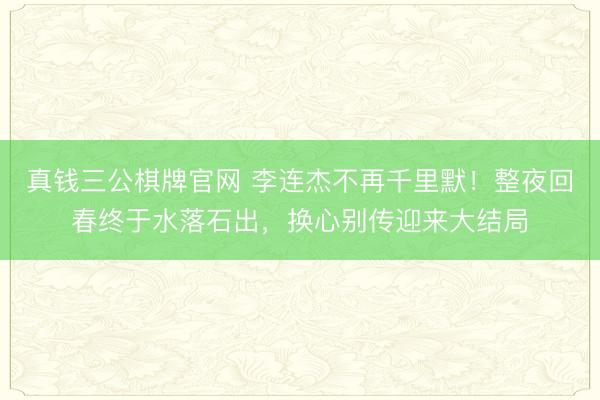 真钱三公棋牌官网 李连杰不再千里默！整夜回春终于水落石出，换心别传迎来大结局