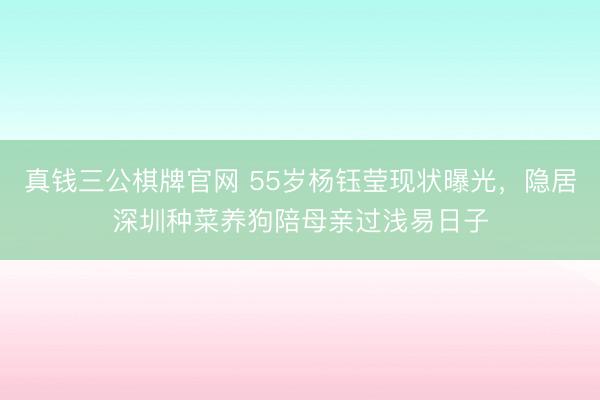 真钱三公棋牌官网 55岁杨钰莹现状曝光,隐居深圳种菜养狗陪母亲过浅易日子