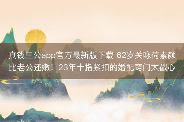 真钱三公app官方最新版下载 62岁关咏荷素颜比老公还嫩！23年十指紧扣的婚配窍门太戳心